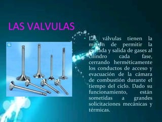 LAS VALVULAS Las válvulas tienen la misión de permitir la entrada y salida de gases al cilindro cada fase, cerrando herméticamente los conductos de acceso y evacuación de la cámara de combustión durante el tiempo del ciclo. Dado su funcionamiento, están sometidas a grandes solicitaciones mecánicas y térmicas. 