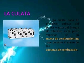 LA CULATA La culata, tapa de cilindros, cabeza del motor o tapa del bloque de cilindros es la parte superior de un  motor de combustión interna   que permite el cierre de las  cámaras de combustión . 