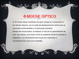 Mouse óptico
 El mouse óptico constituye una gran ventaja en comparación a
los ratones clásicos, con la rueda de desplazamiento interna que se
ensuciaba continuamente y no tenía gran precisión.
Debajo del mouse óptico, se dispara un haz de luz generalmente de
color rojo intenso, que choca contra la superficie donde se asienta el
dispositivo. Los movimientos del mouse son traducidos a
movimientos del cursor por la pantalla.

 