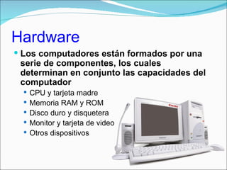 Hardware
 Los computadores están formados por una
 serie de componentes, los cuales
 determinan en conjunto las capacidades del
 computador
   CPU y tarjeta madre
   Memoria RAM y ROM
   Disco duro y disquetera
   Monitor y tarjeta de video
   Otros dispositivos
 