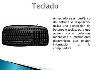 un teclado es un periférico
de entrada o dispositivo,
utiliza una disposición de
botones o teclas, para que
actúen como palancas
mecánicas o interruptores
electrónicos que envían
información       a       la
computadora.
 
