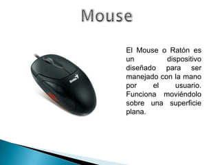El Mouse o Ratón es
un         dispositivo
diseñado para ser
manejado con la mano
por    el     usuario.
Funciona moviéndolo
sobre una superficie
plana.
 