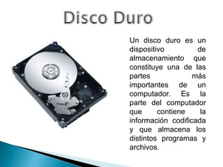 Un disco duro es un
dispositivo         de
almacenamiento que
constituye una de las
partes             más
importantes de un
computador. Es la
parte del computador
que      contiene    la
información codificada
y que almacena los
distintos programas y
archivos.
 