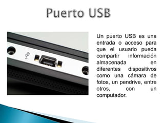 Un puerto USB es una
entrada o acceso para
que el usuario pueda
compartir    información
almacenada            en
diferentes dispositivos
como una cámara de
fotos, un pendrive, entre
otros,      con       un
computador.
 