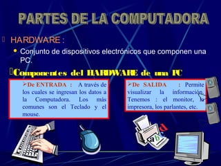  HARDWARE :
 Conjunto de dispositivos electrónicos que componen una
PC.
Componentes del HARDWARE de una PC
: De SALIDA : Permite
visualizar la información.
Tenemos : el monitor, la
impresora, los parlantes, etc.
De ENTRADA : A través de
los cuales se ingresan los datos a
la Computadora. Los más
comunes son el Teclado y el
mouse.
 