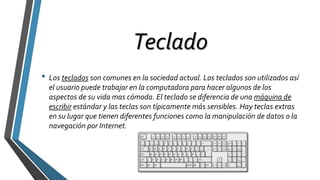 Teclado
• Los teclados son comunes en la sociedad actual. Los teclados son utilizados así
el usuario puede trabajar en la computadora para hacer algunos de los
aspectos de su vida mas cómoda. El teclado se diferencia de una máquina de
escribir estándar y las teclas son típicamente más sensibles. Hay teclas extras
en su lugar que tienen diferentes funciones como la manipulación de datos o la
navegación por Internet.
 