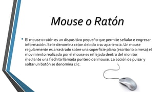 Mouse o Ratón
• El mouse o ratón es un dispositivo pequeño que permite señalar e engresar
información. Se le denomina raton debido a su apariencia. Un mouse
regularmente es arrastrado sobre una superficie plana (escritorio o mesa) el
movimiento realizado por el mouse es reflejada dentro del monitor
mediante una flechita llamada puntero del mouse. La acción de pulsar y
soltar un botón se denomina clic.
 