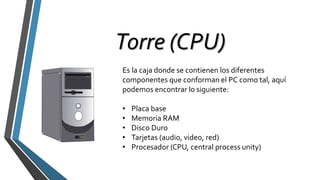 Torre (CPU)
Es la caja donde se contienen los diferentes
componentes que conforman el PC como tal, aquí
podemos encontrar lo siguiente:
• Placa base
• Memoria RAM
• Disco Duro
• Tarjetas (audio, video, red)
• Procesador (CPU, central process unity)
 