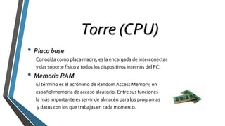 Torre (CPU)
• Placa base
Conocida como placa madre, es la encargada de interconectar
y dar soporte físico a todos los dispositivos internos del PC.
• Memoria RAM
El término es el acrónimo de Random Access Memory, en
español memoria de acceso aleatorio. Entre sus funciones
la más importante es servir de almacén para los programas
y datos con los que trabajas en cada momento.
 