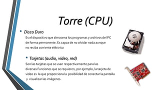 Torre (CPU)
• Disco Duro
Es el dispositivo que almacena los programas y archivos del PC
de forma permanente. Es capaz de no olvidar nada aunque
no reciba corriente eléctrica
• Tarjetas (audio, video, red)
Son las tarjetas que se usan respectivamente para las
diversas Funciones que se requieren, por ejemplo, la tarjeta de
video es la que proporciona la posibilidad de conectar la pantalla
y visualizar las imágenes.
 