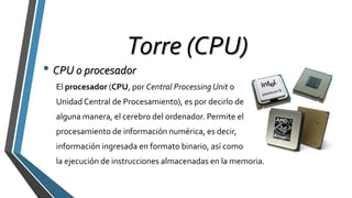 Torre (CPU)
• CPU o procesador
El procesador (CPU, por Central Processing Unit o
Unidad Central de Procesamiento), es por decirlo de
alguna manera, el cerebro del ordenador. Permite el
procesamiento de información numérica, es decir,
información ingresada en formato binario, así como
la ejecución de instrucciones almacenadas en la memoria.
 