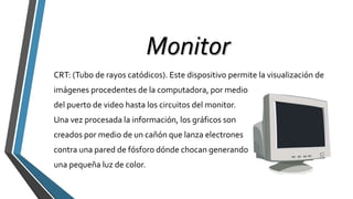 Monitor
CRT: (Tubo de rayos catódicos). Este dispositivo permite la visualización de
imágenes procedentes de la computadora, por medio
del puerto de video hasta los circuitos del monitor.
Una vez procesada la información, los gráficos son
creados por medio de un cañón que lanza electrones
contra una pared de fósforo dónde chocan generando
una pequeña luz de color.
 