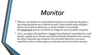 Monitor
• Plasma: Los píxeles en una pantalla de plasma se componen de gases y
hay miles de píxeles en el interior de esta. Estos píxeles están alojados
dentro de las placas eléctricas, y envían señales a una unidad
de tratamiento que los convierte en imágenes que se pueden visualizar.
• LCD: Las siglas LCD significan ("Liquid Cristal Display") ó pantalla de cristal
líquido. basada en el uso de una sustancia líquida atrapada entre 2 placas
de vidrio, haciendo que al aplicar una corriente eléctrica a una zona
específica, esta se vuelva opaca y contraste con la iluminación trasera.
 
