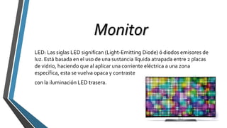 Monitor
LED: Las siglas LED significan (Light-Emitting Diode) ó diodos emisores de
luz. Está basada en el uso de una sustancia líquida atrapada entre 2 placas
de vidrio, haciendo que al aplicar una corriente eléctrica a una zona
específica, esta se vuelva opaca y contraste
con la iluminación LED trasera.
 