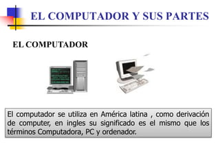 EL COMPUTADOR Y SUS PARTES
EL COMPUTADOR
El computador se utiliza en América latina , como derivación
de computer, en ingles su significado es el mismo que los
términos Computadora, PC y ordenador.
 