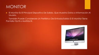 MONITOR
 El Monitor Es El Principal Dispositivo De Salida, Que Muestra Datos o Información Al
Usuario.
También Puede Considerare Un Periférico De Entrada/Salida Si El Monitor Tiene
Pantalla Táctil o Multitáctil.
 
