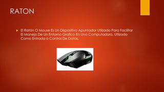 RATON
 El Ratón O Mouse Es Un Dispositivo Apuntador Utlizado Para Facilitar
El Manejo De Un Entorno Grafico En Una Computadora, Utlizado
Como Entrada o Control De Datos.
 