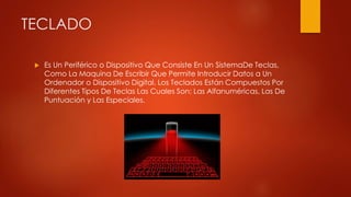 TECLADO
 Es Un Periférico o Dispositivo Que Consiste En Un SistemaDe Teclas,
Como La Maquina De Escribir Que Permite Introducir Datos a Un
Ordenador o Dispositivo Digital. Los Teclados Están Compuestos Por
Diferentes Tipos De Teclas Las Cuales Son: Las Alfanuméricas, Las De
Puntuación y Las Especiales.
 