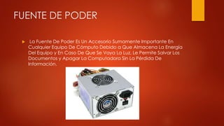 FUENTE DE PODER
 La Fuente De Poder Es Un Accesorio Sumamente Importante En
Cualquier Equipo De Cómputo Debido a Que Almacena La Energía
Del Equipo y En Caso De Que Se Vaya La Luz, Le Permite Salvar Los
Documentos y Apagar La Computadora Sin La Pérdida De
Información.
 