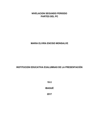 NIVELACION​ ​SEGUNDO​ ​PERIODO
PARTES​ ​DEL​ ​PC
MARIA​ ​ELVIRA​ ​ENCISO​ ​MONSALVE
INSTITUCION​ ​EDUCATIVA​ ​EXALUMNAS​ ​DE​ ​LA​ ​PRESENTACIÓN
10-3
IBAGUÉ
2017
 
 
 
 
 
 
 
 
 
 
 