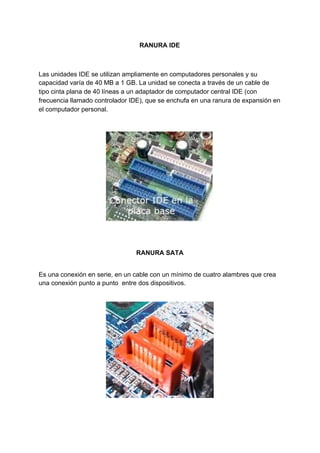 RANURA​ ​IDE
Las​ ​unidades​ ​IDE​ ​se​ ​utilizan​ ​ampliamente​ ​en​ ​computadores​ ​personales​ ​y​ ​su
capacidad​ ​varía​ ​de​ ​40​ ​MB​ ​a​ ​1​ ​GB.​ ​La​ ​unidad​ ​se​ ​conecta​ ​a​ ​través​ ​de​ ​un​ ​cable​ ​de
tipo​ ​cinta​ ​plana​ ​de​ ​40​ ​líneas​ ​a​ ​un​ ​adaptador​ ​de​ ​computador​ ​central​ ​IDE​ ​(con
frecuencia​ ​llamado​ ​controlador​ ​IDE),​ ​que​ ​se​ ​enchufa​ ​en​ ​una​ ​ranura​ ​de​ ​expansión​ ​en
el​ ​computador​ ​personal.
RANURA​ ​SATA
Es​ ​una​ ​conexión​ ​en​ ​serie,​ ​en​ ​un​ ​cable​ ​con​ ​un​ ​mínimo​ ​de​ ​cuatro​ ​alambres​ ​que​ ​crea
una​ ​conexión​ ​punto​ ​a​ ​punto​ ​​ ​entre​ ​dos​ ​dispositivos.
 