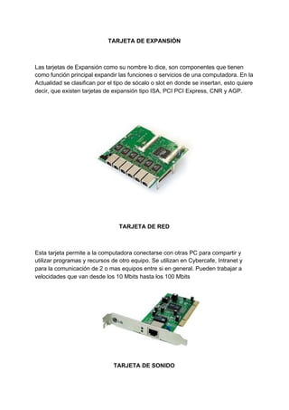 TARJETA​ ​DE​ ​EXPANSIÓN
Las​ ​tarjetas​ ​de​ ​Expansión​ ​como​ ​su​ ​nombre​ ​lo​ ​dice,​ ​son​ ​componentes​ ​que​ ​tienen
como​ ​función​ ​principal​ ​expandir​ ​las​ ​funciones​ ​o​ ​servicios​ ​de​ ​una​ ​computadora.​ ​En​ ​la
Actualidad​ ​se​ ​clasifican​ ​por​ ​el​ ​tipo​ ​de​ ​sócalo​ ​o​ ​slot​ ​en​ ​donde​ ​se​ ​insertan,​ ​esto​ ​quiere
decir,​ ​que​ ​existen​ ​tarjetas​ ​de​ ​expansión​ ​tipo​ ​ISA,​ ​PCI​ ​PCI​ ​Express,​ ​CNR​ ​y​ ​AGP.
TARJETA​ ​DE​ ​RED
Esta​ ​tarjeta​ ​permite​ ​a​ ​la​ ​computadora​ ​conectarse​ ​con​ ​otras​ ​PC​ ​para​ ​compartir​ ​y
utilizar​ ​programas​ ​y​ ​recursos​ ​de​ ​otro​ ​equipo.​ ​Se​ ​utilizan​ ​en​ ​Cybercafe,​ ​Intranet​ ​y
para​ ​la​ ​comunicación​ ​de​ ​2​ ​o​ ​mas​ ​equipos​ ​entre​ ​si​ ​en​ ​general.​ ​Pueden​ ​trabajar​ ​a
velocidades​ ​que​ ​van​ ​desde​ ​los​ ​10​ ​Mbits​ ​hasta​ ​los​ ​100​ ​Mbits
TARJETA​ ​DE​ ​SONIDO
 