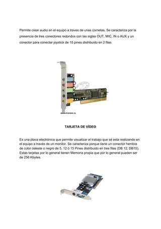 Permite​ ​crear​ ​audio​ ​en​ ​el​ ​equipo​ ​a​ ​traves​ ​de​ ​unas​ ​cornetas.​ ​Se​ ​caracteriza​ ​por​ ​la
presencia​ ​de​ ​tres​ ​conectores​ ​redondos​ ​con​ ​las​ ​siglas​ ​OUT,​ ​MIC,​ ​IN​ ​o​ ​AUX​ ​y​ ​un
conector​ ​para​ ​conectar​ ​joystick​ ​de​ ​15​ ​pines​ ​distribuido​ ​en​ ​2​ ​filas
TARJETA​ ​DE​ ​VÍDEO
Es​ ​una​ ​placa​ ​electrónica​ ​que​ ​permite​ ​visualizar​ ​el​ ​trabajo​ ​que​ ​sé​ ​esta​ ​realizando​ ​en
el​ ​equipo​ ​a​ ​través​ ​de​ ​un​ ​monitor.​ ​Se​ ​caracteriza​ ​porque​ ​tiene​ ​un​ ​conector​ ​hembra
de​ ​color​ ​celeste​ ​o​ ​negro​ ​de​ ​5,​ ​12​ ​ó​ ​15​ ​Pines​ ​distribuido​ ​en​ ​tres​ ​filas​ ​(DB​ ​12,​ ​DB15).
Estas​ ​tarjetas​ ​por​ ​lo​ ​general​ ​tienen​ ​Memoria​ ​propia​ ​que​ ​por​ ​lo​ ​general​ ​pueden​ ​ser
de​ ​256​ ​Kbytes.
 