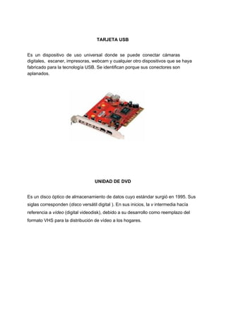 TARJETA​ ​USB
Es​ ​​ ​un​ ​​ ​dispositivo​ ​​ ​de​ ​​ ​uso​ ​​ ​universal​ ​​ ​donde​ ​​ ​se​ ​​ ​puede​ ​​ ​conectar​ ​​ ​cámaras
digitales,​ ​​ ​escaner,​ ​impresoras,​ ​webcam​ ​y​ ​cualquier​ ​otro​ ​dispositivos​ ​que​ ​se​ ​haya
fabricado​ ​para​ ​la​ ​tecnología​ ​USB.​ ​Se​ ​identifican​ ​porque​ ​sus​ ​conectores​ ​son
aplanados.
UNIDAD​ ​DE​ ​DVD
Es​ ​un​ ​​disco​ ​óptico​​ ​de​ ​​almacenamiento​ ​de​ ​datos​​ ​cuyo​ ​estándar​ ​surgió​ ​en​ ​1995.​ ​Sus
siglas​ ​corresponden​ ​(​dis​co​ ​versátil​ ​digital​ ​).​ ​En​ ​sus​ ​inicios,​ ​la​ ​​v​​ ​intermedia​ ​hacía
referencia​ ​a​ ​​vídeo​​ ​(digital​ ​videodisk),​ ​debido​ ​a​ ​su​ ​desarrollo​ ​como​ ​reemplazo​ ​del
formato​ ​​VHS​​ ​para​ ​la​ ​distribución​ ​de​ ​vídeo​ ​a​ ​los​ ​hogares.
 