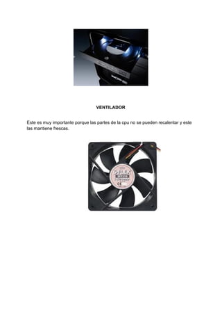 VENTILADOR
Este​ ​es​ ​muy​ ​importante​ ​porque​ ​las​ ​partes​ ​de​ ​la​ ​cpu​ ​no​ ​se​ ​pueden​ ​recalentar​ ​y​ ​este
las​ ​mantiene​ ​frescas.
 
 
 
 