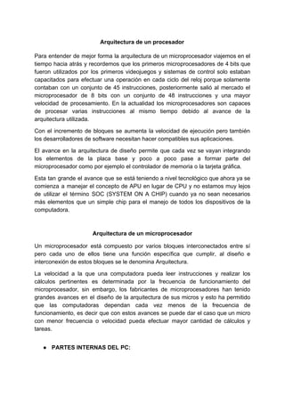 Arquitectura​ ​de​ ​un​ ​procesador
Para entender de mejor forma la arquitectura de un microprocesador viajemos en el
tiempo hacia atrás y recordemos que los primeros microprocesadores de 4 bits que
fueron utilizados por los primeros videojuegos y sistemas de control solo estaban
capacitados para efectuar una operación en cada ciclo del reloj porque solamente
contaban con un conjunto de 45 instrucciones, posteriormente salió al mercado el
microprocesador de 8 bits con un conjunto de 48 instrucciones y una mayor
velocidad de procesamiento. En la actualidad los microprocesadores son capaces
de procesar varias instrucciones al mismo tiempo debido al avance de la
arquitectura​ ​utilizada.
Con el incremento de bloques se aumenta la velocidad de ejecución pero también
los​ ​desarrolladores​ ​de​ ​software​ ​necesitan​ ​hacer​ ​compatibles​ ​sus​ ​aplicaciones.
El avance en la arquitectura de diseño permite que cada vez se vayan integrando
los elementos de la placa base y poco a poco pase a formar parte del
microprocesador​ ​como​ ​por​ ​ejemplo​ ​el​ ​controlador​ ​de​ ​memoria​ ​o​ ​la​ ​tarjeta​ ​gráfica.
Esta tan grande el avance que se está teniendo a nivel tecnológico que ahora ya se
comienza a manejar el concepto de APU en lugar de CPU y no estamos muy lejos
de utilizar el término SOC (SYSTEM ON A CHIP) cuando ya no sean necesarios
más elementos que un simple chip para el manejo de todos los dispositivos de la
computadora.
Arquitectura​ ​de​ ​un​ ​microprocesador
Un microprocesador está compuesto por varios bloques interconectados entre sí
pero cada uno de ellos tiene una función específica que cumplir, al diseño e
interconexión​ ​de​ ​estos​ ​bloques​ ​se​ ​le​ ​denomina​ ​Arquitectura.
La velocidad a la que una computadora pueda leer instrucciones y realizar los
cálculos pertinentes es determinada por la frecuencia de funcionamiento del
microprocesador, sin embargo, los fabricantes de microprocesadores han tenido
grandes avances en el diseño de la arquitectura de sus micros y esto ha permitido
que las computadoras dependan cada vez menos de la frecuencia de
funcionamiento, es decir que con estos avances se puede dar el caso que un micro
con menor frecuencia o velocidad pueda efectuar mayor cantidad de cálculos y
tareas.
● PARTES​ ​INTERNAS​ ​DEL​ ​PC:
 