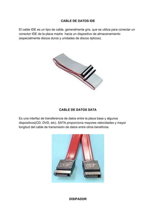 CABLE​ ​DE​ ​DATOS​ ​IDE
El​ ​cable​ ​IDE​ ​es​ ​un​ ​tipo​ ​de​ ​cable,​ ​generalmente​ ​gris,​ ​que​ ​se​ ​utiliza​ ​para​ ​conectar​ ​un
conector​ ​IDE​ ​de​ ​la​ ​placa​ ​madre​ ​​ ​hacia​ ​un​ ​dispositivo​ ​de​ ​almacenamiento
(especialmente​ ​discos​ ​duros​ ​y​ ​unidades​ ​de​ ​discos​ ​ópticos).
CABLE​ ​DE​ ​DATOS​ ​SATA
Es​ ​una​ ​interfaz​ ​de​ ​transferencia​ ​de​ ​datos​ ​entre​ ​la​ ​placa​ ​base​ ​y​ ​algunos
dispositivos(CD,​ ​DVD,​ ​etc).​ ​SATA​ ​proporciona​ ​mayores​ ​velocidades​ ​y​ ​mayor
longitud​ ​del​ ​cable​ ​de​ ​transmisión​ ​de​ ​datos​ ​entre​ ​otros​ ​beneficios.
DISIPADOR
 