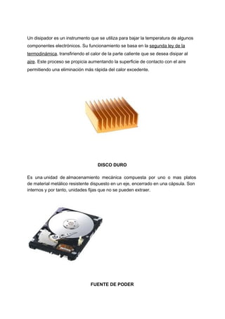 Un​ ​disipador​ ​es​ ​un​ ​instrumento​ ​que​ ​se​ ​utiliza​ ​para​ ​bajar​ ​la​ ​temperatura​ ​de​ ​algunos
componentes​ ​electrónicos.​ ​Su​ ​funcionamiento​ ​se​ ​basa​ ​en​ ​la​ ​​segunda​ ​ley​ ​de​ ​la
termodinámica​,​ ​transfiriendo​ ​el​ ​calor​ ​de​ ​la​ ​parte​ ​caliente​ ​que​ ​se​ ​desea​ ​disipar​ ​al
aire​.​ ​Este​ ​proceso​ ​se​ ​propicia​ ​aumentando​ ​la​ ​superficie​ ​de​ ​contacto​ ​con​ ​el​ ​aire
permitiendo​ ​una​ ​eliminación​ ​más​ ​rápida​ ​del​ ​calor​ ​excedente.
DISCO​ ​DURO
Es​ ​​ ​una​ ​unidad​ ​​ ​de​ ​almacenamiento​ ​​ ​mecánica​ ​​ ​compuesta​ ​​ ​por​ ​​ ​uno​ ​​ ​o​ ​​ ​mas​ ​​ ​platos
de​ ​material​ ​metálico​ ​resistente​ ​dispuesto​ ​en​ ​un​ ​eje,​ ​encerrado​ ​en​ ​una​ ​cápsula.​ ​Son
internos​ ​y​ ​por​ ​tanto,​ ​unidades​ ​fijas​ ​que​ ​no​ ​se​ ​pueden​ ​extraer.
FUENTE​ ​DE​ ​PODER
 