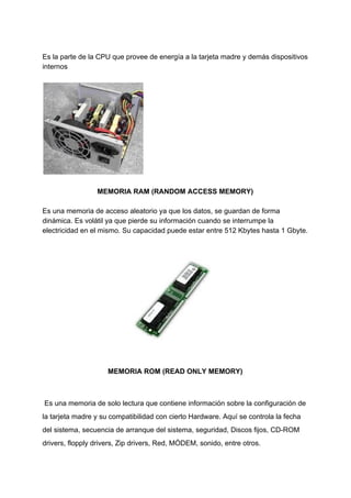 Es​ ​la​ ​parte​ ​de​ ​la​ ​CPU​ ​que​ ​provee​ ​de​ ​energía​ ​a​ ​la​ ​tarjeta​ ​madre​ ​y​ ​demás​ ​dispositivos
internos
MEMORIA​ ​RAM​ ​(RANDOM​ ​ACCESS​ ​MEMORY)
Es​ ​una​ ​memoria​ ​de​ ​acceso​ ​aleatorio​ ​ya​ ​que​ ​los​ ​datos,​ ​se​ ​guardan​ ​de​ ​forma
dinámica.​ ​Es​ ​volátil​ ​ya​ ​que​ ​pierde​ ​su​ ​información​ ​cuando​ ​se​ ​interrumpe​ ​la
electricidad​ ​en​ ​el​ ​mismo.​ ​Su​ ​capacidad​ ​puede​ ​estar​ ​entre​ ​512​ ​Kbytes​ ​hasta​ ​1​ ​Gbyte.
MEMORIA​ ​ROM​ ​(READ​ ​ONLY​ ​MEMORY)
​ ​Es​ ​una​ ​memoria​ ​de​ ​solo​ ​lectura​ ​que​ ​contiene​ ​información​ ​sobre​ ​la​ ​configuración​ ​de
la​ ​tarjeta​ ​madre​ ​y​ ​su​ ​compatibilidad​ ​con​ ​cierto​ ​Hardware.​ ​Aquí​ ​se​ ​controla​ ​la​ ​fecha
del​ ​sistema,​ ​secuencia​ ​de​ ​arranque​ ​del​ ​sistema,​ ​seguridad,​ ​Discos​ ​fijos,​ ​CD-ROM
drivers,​ ​flopply​ ​drivers,​ ​Zip​ ​drivers,​ ​Red,​ ​MÓDEM,​ ​sonido,​ ​entre​ ​otros.
 