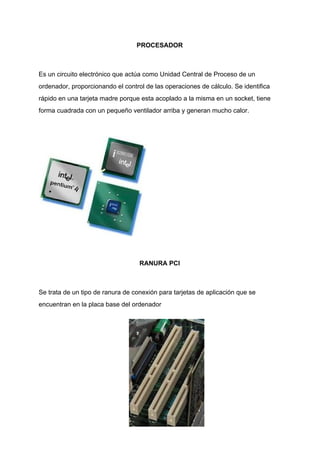 PROCESADOR
Es​ ​un​ ​circuito​ ​electrónico​ ​que​ ​actúa​ ​como​ ​Unidad​ ​Central​ ​de​ ​Proceso​ ​de​ ​un
ordenador,​ ​proporcionando​ ​el​ ​control​ ​de​ ​las​ ​operaciones​ ​de​ ​cálculo.​ ​Se​ ​identifica
rápido​ ​en​ ​una​ ​tarjeta​ ​madre​ ​porque​ ​esta​ ​acoplado​ ​a​ ​la​ ​misma​ ​en​ ​un​ ​socket,​ ​tiene
forma​ ​cuadrada​ ​con​ ​un​ ​pequeño​ ​ventilador​ ​arriba​ ​y​ ​generan​ ​mucho​ ​calor.
RANURA​ ​PCI
Se​ ​trata​ ​de​ ​un​ ​tipo​ ​de​ ​ranura​ ​de​ ​conexión​ ​para​ ​tarjetas​ ​de​ ​aplicación​ ​que​ ​se
encuentran​ ​en​ ​la​ ​placa​ ​base​ ​del​ ​ordenador
 