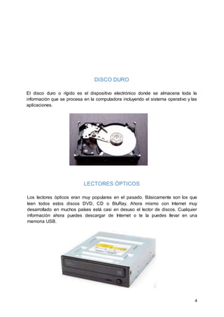 4
DISCO DURO
El disco duro o rígido es el dispositivo electrónico donde se almacena toda la
información que se procesa en la computadora incluyendo el sistema operativo y las
aplicaciones.
LECTORES ÒPTICOS
Los lectores ópticos eran muy populares en el pasado. Básicamente son los que
leen todos estos discos DVD, CD o BluRay. Ahora mismo con Internet muy
desarrollado en muchos países está casi en desuso el lector de discos. Cualquier
información ahora puedes descargar de Internet o te la puedes llevar en una
memoria USB.
 