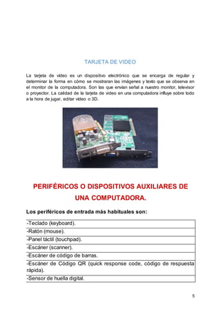 5
TARJETA DE VIDEO
La tarjeta de vídeo es un dispositivo electrónico que se encarga de regular y
determinar la forma en cómo se mostraran las imágenes y texto que se observa en
el monitor de la computadora. Son las que envían señal a nuestro monitor, televisor
o proyector. La calidad de la tarjeta de video en una computadora influye sobre todo
a la hora de jugar, editar vídeo o 3D.
PERIFÉRICOS O DISPOSITIVOS AUXILIARES DE
UNA COMPUTADORA.
Los periféricos de entrada más habituales son:
-Teclado (keyboard).
-Ratón (mouse).
-Panel táctil (touchpad).
-Escáner (scanner).
-Escáner de código de barras.
-Escáner de Código QR (quick response code, código de respuesta
rápida).
-Sensor de huella digital.
 
