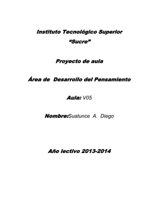 Instituto Tecnológico Superior
“Sucre”
Proyecto de aula
Área de Desarrollo del Pensamiento
Aula: V05
Nombre:Suatunce A. Diego

Año lectivo 2013-2014

 