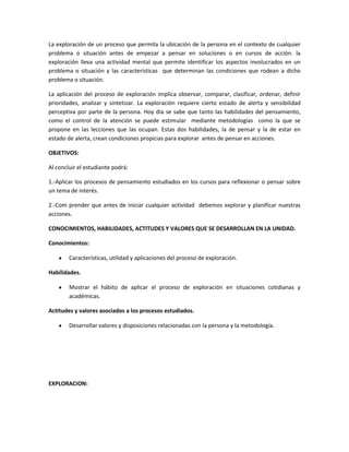 La exploración de un proceso que permita la ubicación de la persona en el contexto de cualquier
problema o situación antes de empezar a pensar en soluciones o en cursos de acción. la
exploración lleva una actividad mental que permite identificar los aspectos involucrados en un
problema o situación y las características que determinan las condiciones que rodean a dicho
problema o situación.
La aplicación del proceso de exploración implica observar, comparar, clasificar, ordenar, definir
prioridades, analizar y sintetizar. La exploración requiere cierto estado de alerta y sensibilidad
perceptiva por parte de la persona. Hoy día se sabe que tanto las habilidades del pensamiento,
como el control de la atención se puede estimular mediante metodologías como la que se
propone en las lecciones que las ocupan. Estas dos habilidades, la de pensar y la de estar en
estado de alerta, crean condiciones propicias para explorar antes de pensar en acciones.
OBJETIVOS:
Al concluir el estudiante podrá:
1.-Aplicar los procesos de pensamiento estudiados en los cursos para reflexionar o pensar sobre
un tema de interés.
2.-Com prender que antes de iniciar cualquier actividad debemos explorar y planificar nuestras
acciones.
CONOCIMIENTOS, HABILIDADES, ACTITUDES Y VALORES QUE SE DESARROLLAN EN LA UNIDAD.
Conocimientos:
Características, utilidad y aplicaciones del proceso de exploración.
Habilidades.
Mostrar el hábito de aplicar el proceso de exploración en situaciones cotidianas y
académicas.
Actitudes y valores asociados a los procesos estudiados.
Desarrollar valores y disposiciones relacionadas con la persona y la metodología.

EXPLORACION:

 