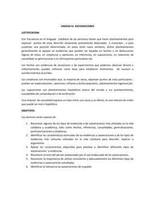 UNIDAD IV: ASEVERACIONES
JUSTIFICACION:
Con frecuencia en el lenguaje cotidiano de las personas tienen que hacer planteamientos para
expresar puntos de vista, describir situaciones previamente observadas o conocidas , o para
sustentar una posición determinada; en estos otros casos similares, dichos planteamientos
generalmente se apoyan en evidencias que pueden ser basadas en hechos o en deducciones
lógicas de estos, en conjeturas u opiniones, en inferencias, en suposiciones, en relaciones de
casualidad, en generaciones o en afirmaciones particulares etc.
Los hechos son evidencias de situaciones o de experimentos que podemos observar directa o
indirectamente; pueden utilizarse como base para establecer testimonios de sucesos o
acontecimientos ocurridos.
Las conjeturas son enunciados que, la mayoría de veces, expresan puntos de vista particulares ;
pueden ser especulaciones , opiniones, refranes y dichos populares , planteamientos ingenuos,etc.
Las suposiciones son planteamientos hipotéticos acerca del mundo y sus acontecimientos,
susceptibles de comprobación o de verificación.
Una relación de casualidad expresa un nexo entre una causa y un efecto; es una relación de orden
que puede ser real o hipotética.
OBJETIVOS:
Los alumnos serán capaces de:
1. Reconocer algunos de los tipos de evidencias o de aseveraciones más utilizadas en la vida
cotidiana y académica, tales como hechos, inferencias, casualidades, generalizaciones,
particularizaciones y conjeturas.
2. Identificar las características esenciales de las evidencias o aseveraciones y de los tipos de
evidencias más comunes utilizadas en la vida cotidiana para describir, explicar o
argumentar.
3. Aplicar los conocimientos adquiridos para plantear e identificar diferentes tipos de
aseveraciones o evidencias.
4. Reconocer errores del pensar ocasionados por el uso inadecuado de las aseveraciones.
5. Reconocer la importancia de utilizar consistente y adecuadamente los diferentes tipos de
evidencias o aseveraciones estudiadas.
6. Identificar la relevancia las aseveraciones de respaldo.

 