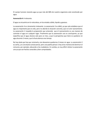 El cuerpo humano necesita agua ya que más del 80% de nuestro organismo está constituido por
agua.
Aseveración 4: Irrelevante.
El agua se encuentra en la naturaleza, en los estados sólido, líquido y gaseoso.
La aseveración 4 es claramente irrelevante. La aseveración 3 es débil, ya que solo establece que el
agua es importante para la vida, pero no aborda la situación concreta, que es la de razonamiento.
La aseveración 2 respalda la proposición que aclarando que el razonamiento es una manera de
controlar el agua en cualquier lugar. Finalmente que la aseveración uno es concluyente, ya que
especifica que el agua alcanza solo para un mes, y que la perspectiva que tiene es quedarse sin
agua durante 2 meses, que la lluvia demora ese tiempo
No hay duda que hay que racionarla, sino deseamos quedarnos 2 meses sin agua. La aseveración 2
es cierta, y es una buena consecuencia, pero uno podría pensar si hay otras maneras de disminuir el
consumo, por ejemplo, educando a los ciudadanos. En cambio, es muy difícil refutar la aseveración
uno ya que son hechos conocidos y bien comprobados.

 