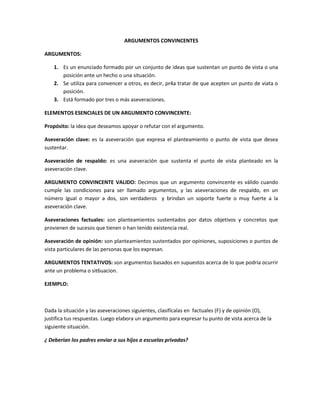 ARGUMENTOS CONVINCENTES
ARGUMENTOS:
1. Es un enunciado formado por un conjunto de ideas que sustentan un punto de vista o una
posición ante un hecho o una situación.
2. Se utiliza para convencer a otros, es decir, pr4a tratar de que acepten un punto de viata o
posición.
3. Está formado por tres o más aseveraciones.
ELEMENTOS ESENCIALES DE UN ARGUMENTO CONVINCENTE:
Propósito: la idea que deseamos apoyar o refutar con el argumento.
Aseveración clave: es la aseveración que expresa el planteamiento o punto de vista que desea
sustentar.
Aseveración de respaldo: es una aseveración que sustenta el punto de vista planteado en la
aseveración clave.
ARGUMENTO CONVINCENTE VALIDO: Decimos que un argumento convincente es válido cuando
cumple las condiciones para ser llamado argumentos, y las aseveraciones de respaldo, en un
número igual o mayor a dos, son verdaderos y brindan un soporte fuerte o muy fuerte a la
aseveración clave.
Aseveraciones factuales: son planteamientos sustentados por datos objetivos y concretos que
provienen de sucesos que tienen o han tenido existencia real.
Aseveración de opinión: son planteamientos sustentados por opiniones, suposiciones o puntos de
vista particulares de las personas que los expresan.
ARGUMENTOS TENTATIVOS: son argumentos basados en supuestos acerca de lo que podría ocurrir
ante un problema o sit6uacion.
EJEMPLO:

Dada la situación y las aseveraciones siguientes, clasifícalas en factuales (F) y de opinión (O),
justifica tus respuestas. Luego elabora un argumento para expresar tu punto de vista acerca de la
siguiente situación.
¿ Deberían los padres enviar a sus hijos a escuelas privadas?

 