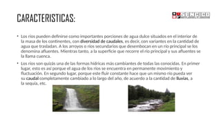 CARACTERISTICAS:
• Los ríos pueden definirse como importantes porciones de agua dulce situados en el interior de
la masa de los continentes, con diversidad de caudales, es decir, con variantes en la cantidad de
agua que trasladan. A los arroyos o ríos secundarios que desembocan en un río principal se los
denomina afluentes. Mientras tanto, a la superficie que recorre el río principal y sus afluentes se
la llama cuenca.
• Los ríos son quizás una de las formas hídricas más cambiantes de todas las conocidas. En primer
lugar, esto es así porque el agua de los ríos se encuentra en permanente movimiento y
fluctuación. En segundo lugar, porque este fluir constante hace que un mismo río pueda ver
su caudal completamente cambiado a lo largo del año, de acuerdo a la cantidad de lluvias, a
la sequía, etc.
 