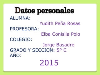 ALUMNA:
Yudith Peña Rosas
PROFESORA:
Elba Conislla Polo
COLEGIO:
Jorge Basadre
GRADO Y SECCION: 5° C
AÑO:
2015
 