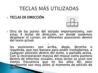 TECLAS DE DIRECCIÓNOtra de las partes del teclado importantísima, son estas 4 teclas de dirección, en donde podemos desplazar el cursor, en diferentes posiciones dentro del texto actual.las posiciones son arriba, abajo, derecha e izquierda, que nos bastara para poder trasladarnos, a cualquier posición dentro del texto, o pantalla activa. Con la incorporación masiva del mouse como puntero dentro de entornos visuales, estas teclas se usan con menos frecuencia que en los años 80, pero igualmente son muy útiles al momento de edición de textos.TECLAS MÁS UTILIZADAS