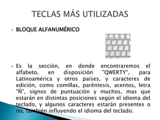 BLOQUE ALFANUMÉRICOEs la sección, en donde encontraremos el alfabeto, en disposición "QWERTY", para Latinoamérica y otros países, y caracteres de edición, como comillas, paréntesis, acentos, letra "Ñ", signos de puntuación y muchos, mas que estarán en distintas posiciones según el idioma del teclado, y algunos caracteres estarán presentes o no, también influyendo el idioma del teclado.TECLAS MÁS UTILIZADAS