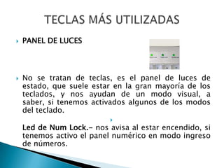 PANEL DE LUCESNo se tratan de teclas, es el panel de luces de estado, que suele estar en la gran mayoría de los teclados, y nos ayudan de un modo visual, a saber, si tenemos activados algunos de los modos del teclado.Led de Num Lock.- nos avisa al estar encendido, si tenemos activo el panel numérico en modo ingreso de números.TECLAS MÁS UTILIZADAS