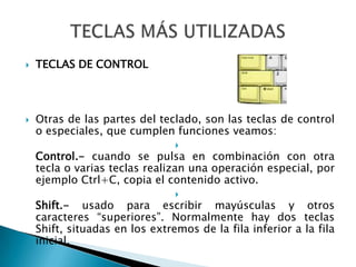 TECLAS DE CONTROLOtras de las partes del teclado, son las teclas de control o especiales, que cumplen funciones veamos:Control.- cuando se pulsa en combinación con otra tecla o varias teclas realizan una operación especial, por ejemplo Ctrl+C, copia el contenido activo.Shift.- usado para escribir mayúsculas y otros caracteres “superiores”. Normalmente hay dos teclas Shift, situadas en los extremos de la fila inferior a la fila inicial.TECLAS MÁS UTILIZADAS