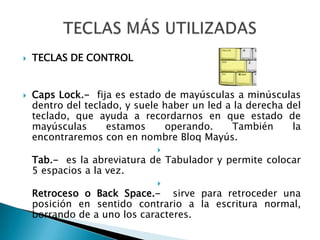 TECLAS DE CONTROLCapsLock.-  fija es estado de mayúsculas a minúsculas dentro del teclado, y suele haber un led a la derecha del teclado, que ayuda a recordarnos en que estado de mayúsculas estamos operando. También la encontraremos con en nombre Bloq Mayús.Tab.-  es la abreviatura de Tabulador y permite colocar 5 espacios a la vez.Retroceso o Back Space.-  sirve para retroceder una posición en sentido contrario a la escritura normal, borrando de a uno los caracteres.TECLAS MÁS UTILIZADAS
