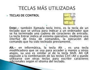 TECLAS DE CONTROLEnter.- también llamada tecla Intro, es la tecla de un teclado que se utiliza para indicar a un ordenador que se ha terminado una cadena de caracteres de entrada. La tecla Entrar indica al sistema operativo, mediante una interfaz de línea de comandos, la ejecución del comando que ha sido tecleado previamente.Alt.- en informática, la tecla Alt , es una tecla modificadora que se usa para acceder a menús y otros atajos, su uso es similar al de la tecla Shift. Alt GR equivale a la combinación de las teclas Ctrl+Alt y puede utilizarse con otras teclas para escribir caracteres adicionales según el idioma del teclado.TECLAS MÁS UTILIZADAS