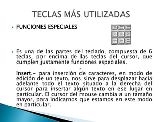 FUNCIONES ESPECIALESEs una de las partes del teclado, compuesta de 6 teclas, por encima de las teclas del cursor, que cumplen justamente funciones especiales.Insert.- para inserción de caracteres, en modo de edición de un texto, nos sirve para desplazar hacia adelante todo el texto situado a la derecha del cursor para insertar algún texto en ese lugar en particular. El cursor del mouse cambia a un tamaño mayor, para indicarnos que estamos en este modo en particular.TECLAS MÁS UTILIZADAS